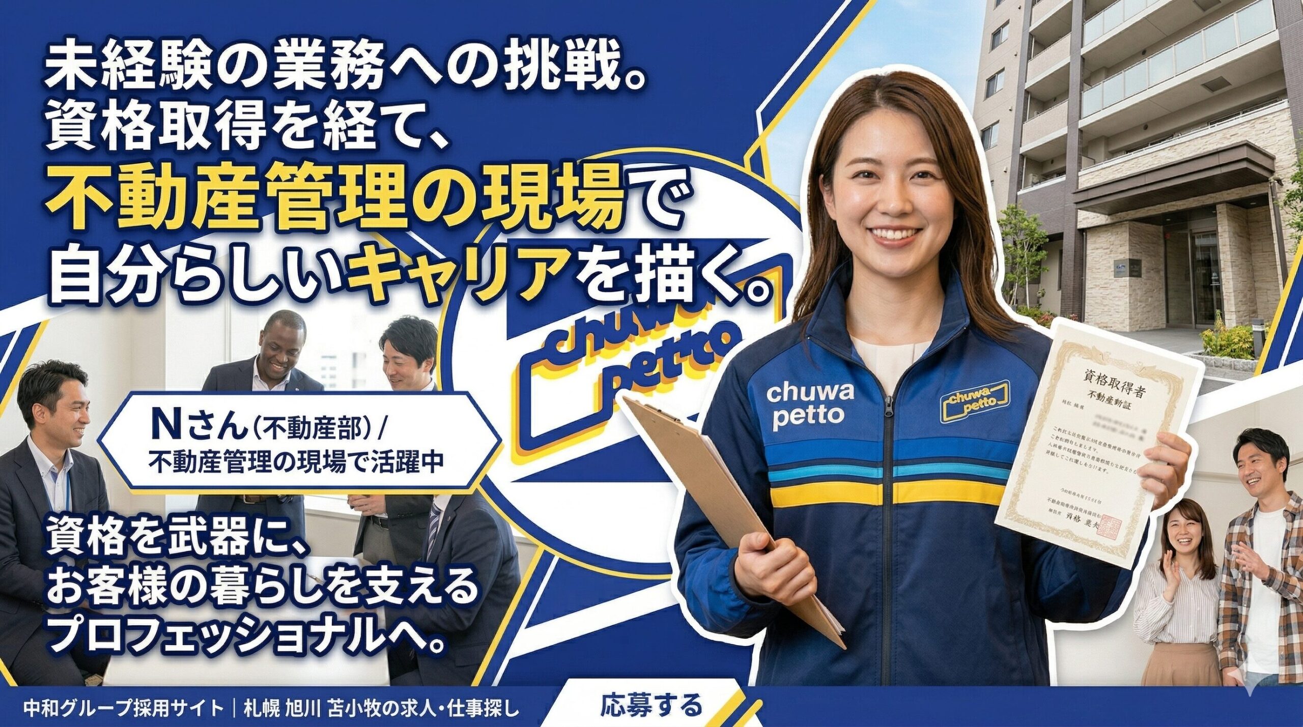 画像は青と白を基調とした、青いラインが斜めに走るダイナミックなデザイン。 左側には大きな白い文字で『未経験の業務への挑戦。資格取得を経て、不動産管理の現場で自分らしいキャリアを描く。』というメインの見出し。見出しの下には『Nさん（不動産部）／不動産管理の現場で活躍中』という紹介文がある。 右側には、笑顔でカメラを見つめる女性社員（Nさん）が立っている。彼女は『chuwa petto』とロゴが入った青いユニフォームを着用し、左手に『資格取得者 不動産部 Nさん』と書かれた賞状のような証書、右手にクリップボードを持っている。 中央には、青と黄色の『chuwa petto』というロゴが配置されている。 背景には、Nさんの背後にモダンなマンションの外観、左側には男性社員たちが笑顔で会話しているオフィスのような風景、Nさんの足元には笑顔の親子（顧客）の写真がコラージュされている。 画像下部には、『資格を武器に、お客様の暮らしを支えるプロフェッショナルへ。』というメッセージと、中和グループのロゴ、そして『応募する』というボタンが配置されている。」